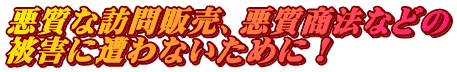 悪質な訪問販売、悪質商法などの 被害に遭わないために！