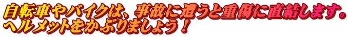 自転車やバイクは、事故に遭うと重傷に直結します。 ヘルメットをかぶりましょう！