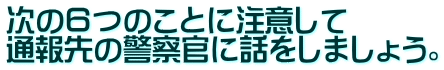 次の６つのことに注意して 通報先の警察官に話をしましょう。