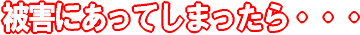被害にあってしまったら・・・